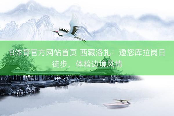 B体育官方网站首页 西藏洛扎：邀您库拉岗日徒步，体验边境风情