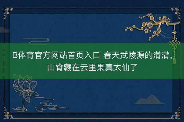 B体育官方网站首页入口 春天武陵源的潸潸，山脊藏在云里果真太仙了