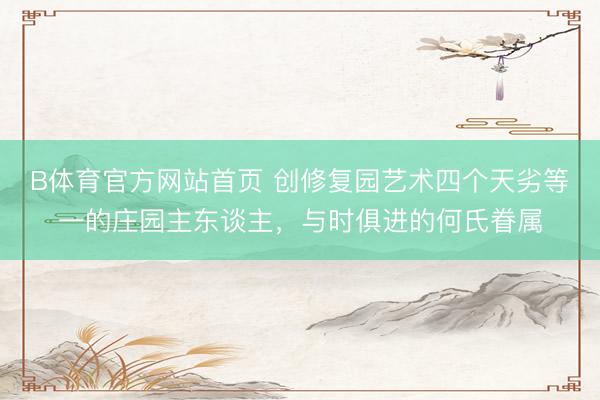 B体育官方网站首页 创修复园艺术四个天劣等一的庄园主东谈主，与时俱进的何氏眷属