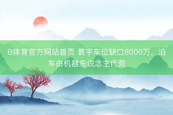 B体育官方网站首页 寰宇车位缺口8000万，泊车由机器东说念主代劳