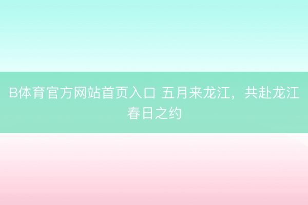 B体育官方网站首页入口 五月来龙江，共赴龙江春日之约