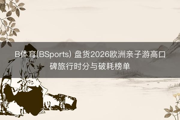 B体育(BSports) 盘货2026欧洲亲子游高口碑旅行时分与破耗榜单