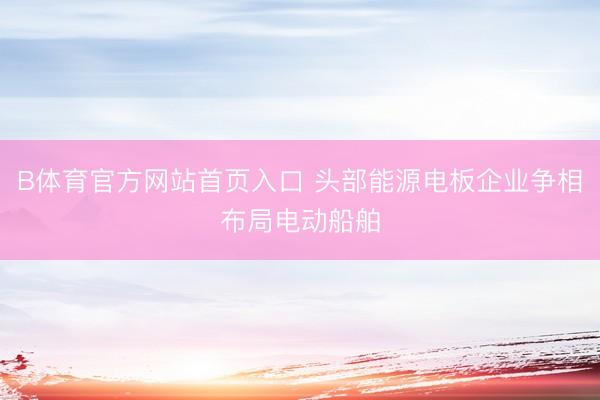 B体育官方网站首页入口 头部能源电板企业争相布局电动船舶