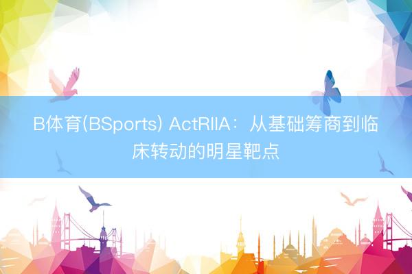 B体育(BSports) ActRIIA：从基础筹商到临床转动的明星靶点