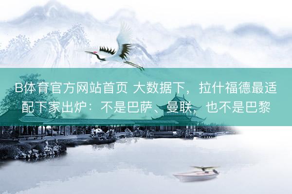 B体育官方网站首页 大数据下，拉什福德最适配下家出炉：不是巴萨、曼联，也不是巴黎