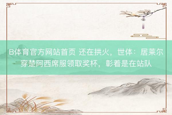 B体育官方网站首页 还在拱火，世体：居莱尔穿楚阿西席服领取奖杯，彰着是在站队