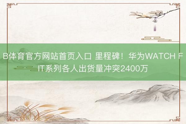 B体育官方网站首页入口 里程碑！华为WATCH FIT系列各人出货量冲突2400万