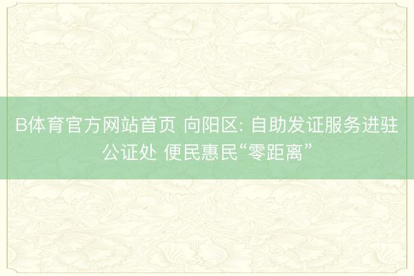 B体育官方网站首页 向阳区: 自助发证服务进驻公证处 便民惠民“零距离”
