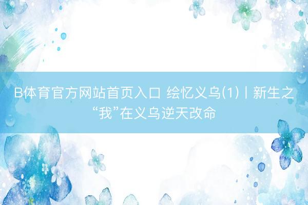 B体育官方网站首页入口 绘忆义乌(1)丨新生之“我”在义乌逆天改命