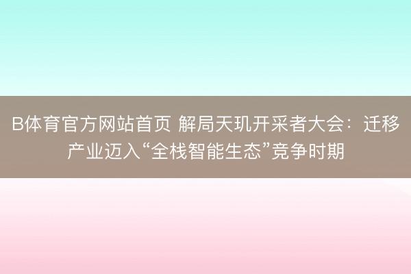 B体育官方网站首页 解局天玑开采者大会：迁移产业迈入“全栈智能生态”竞争时期