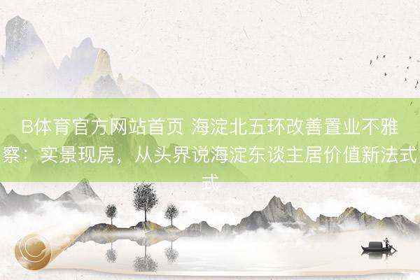 B体育官方网站首页 海淀北五环改善置业不雅察：实景现房，从头界说海淀东谈主居价值新法式