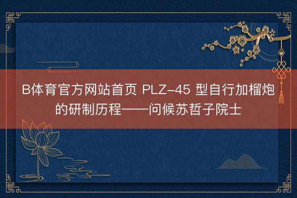 B体育官方网站首页 PLZ-45 型自行加榴炮的研制历程——问候苏哲子院士