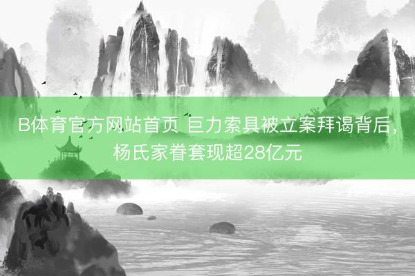B体育官方网站首页 巨力索具被立案拜谒背后，杨氏家眷套现超28亿元