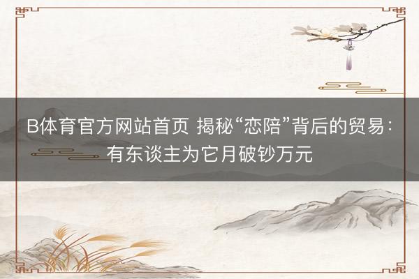 B体育官方网站首页 揭秘“恋陪”背后的贸易：有东谈主为它月破钞万元