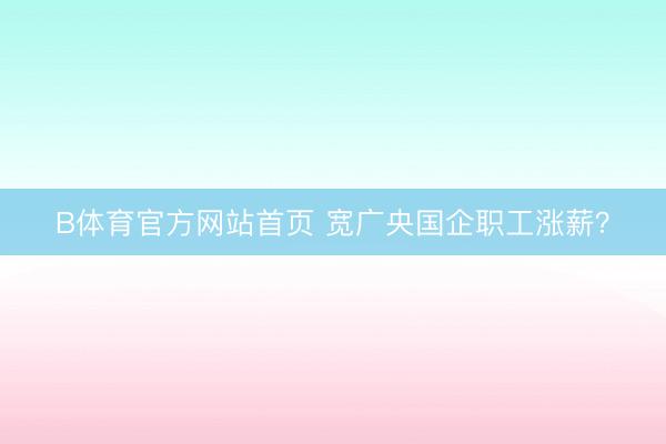 B体育官方网站首页 宽广央国企职工涨薪？