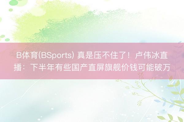 B体育(BSports) 真是压不住了！卢伟冰直播：下半年有些国产直屏旗舰价钱可能破万