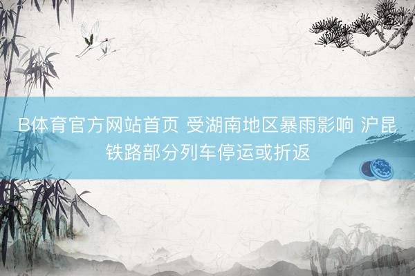 B体育官方网站首页 受湖南地区暴雨影响 沪昆铁路部分列车停运或折返