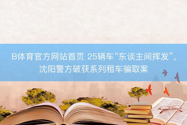 B体育官方网站首页 25辆车“东谈主间挥发”，沈阳警方破获系列租车骗取案
