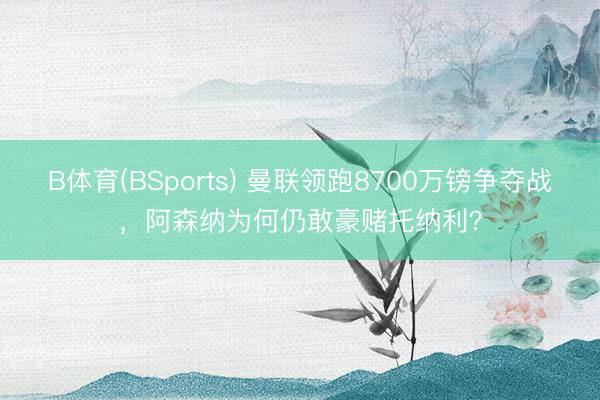 B体育(BSports) 曼联领跑8700万镑争夺战，阿森纳为何仍敢豪赌托纳利？