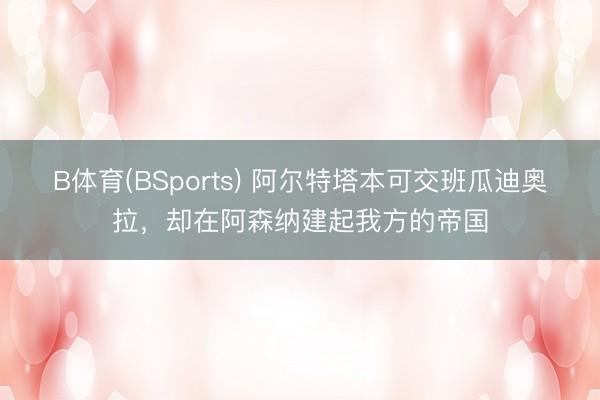 B体育(BSports) 阿尔特塔本可交班瓜迪奥拉，却在阿森纳建起我方的帝国