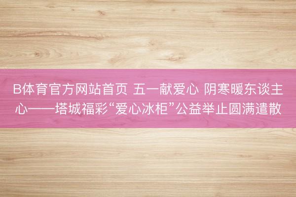 B体育官方网站首页 五一献爱心 阴寒暖东谈主心——塔城福彩“爱心冰柜”公益举止圆满遣散