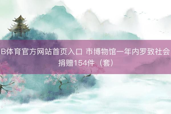 B体育官方网站首页入口 市博物馆一年内罗致社会捐赠154件（套）