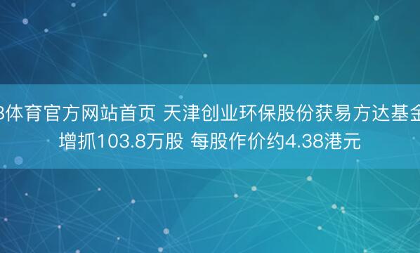 B体育官方网站首页 天津创业环保股份获易方达基金增抓103.8万股 每股作价约4.38港元