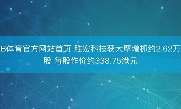 B体育官方网站首页 胜宏科技获大摩增抓约2.62万股 每股作价约338.75港元